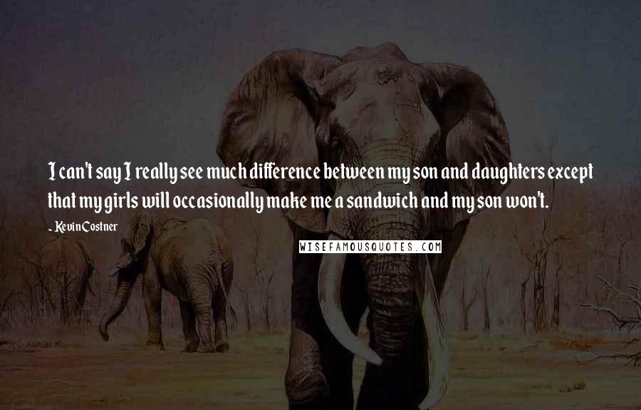 Kevin Costner Quotes: I can't say I really see much difference between my son and daughters except that my girls will occasionally make me a sandwich and my son won't.