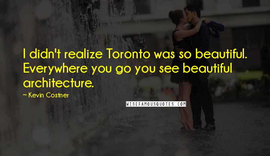 Kevin Costner Quotes: I didn't realize Toronto was so beautiful. Everywhere you go you see beautiful architecture.