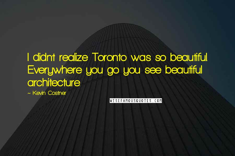 Kevin Costner Quotes: I didn't realize Toronto was so beautiful. Everywhere you go you see beautiful architecture.