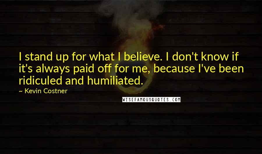 Kevin Costner Quotes: I stand up for what I believe. I don't know if it's always paid off for me, because I've been ridiculed and humiliated.