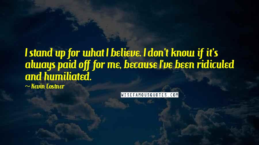 Kevin Costner Quotes: I stand up for what I believe. I don't know if it's always paid off for me, because I've been ridiculed and humiliated.