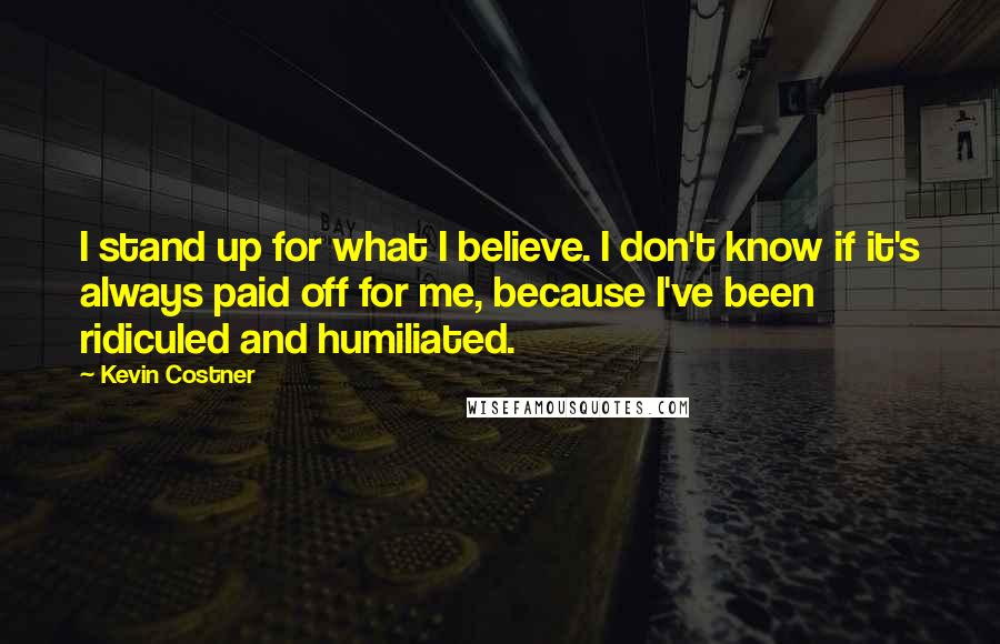 Kevin Costner Quotes: I stand up for what I believe. I don't know if it's always paid off for me, because I've been ridiculed and humiliated.