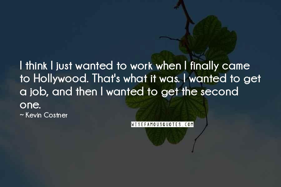 Kevin Costner Quotes: I think I just wanted to work when I finally came to Hollywood. That's what it was. I wanted to get a job, and then I wanted to get the second one.