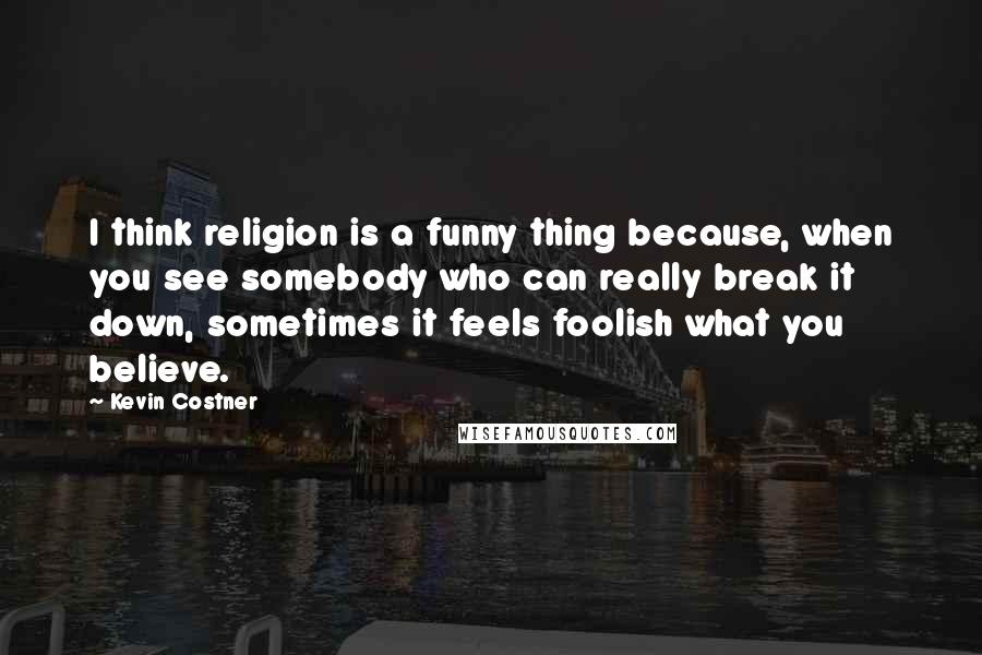 Kevin Costner Quotes: I think religion is a funny thing because, when you see somebody who can really break it down, sometimes it feels foolish what you believe.