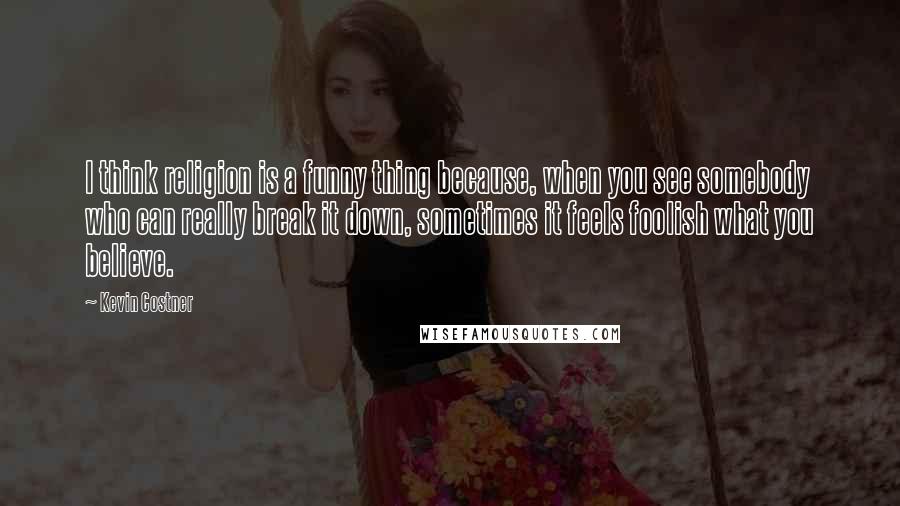 Kevin Costner Quotes: I think religion is a funny thing because, when you see somebody who can really break it down, sometimes it feels foolish what you believe.
