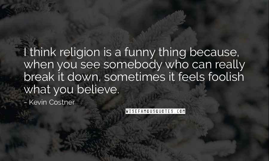 Kevin Costner Quotes: I think religion is a funny thing because, when you see somebody who can really break it down, sometimes it feels foolish what you believe.