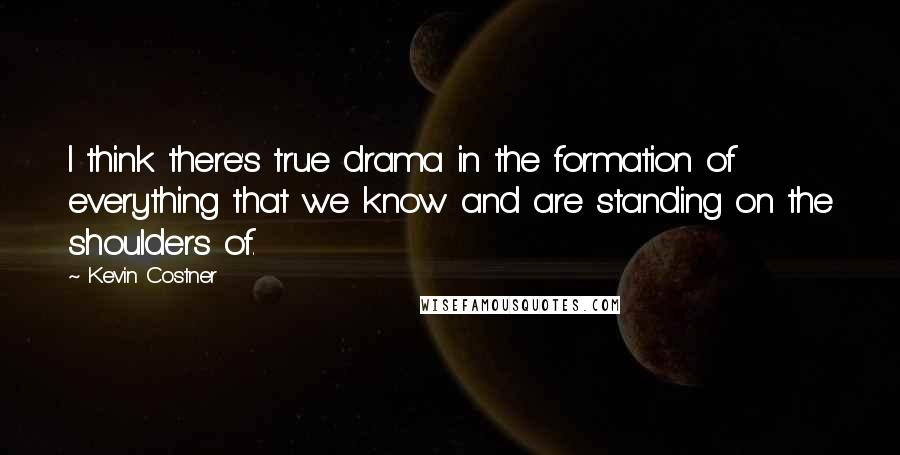 Kevin Costner Quotes: I think there's true drama in the formation of everything that we know and are standing on the shoulders of.