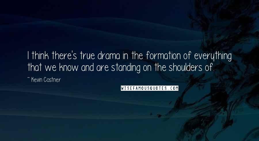 Kevin Costner Quotes: I think there's true drama in the formation of everything that we know and are standing on the shoulders of.