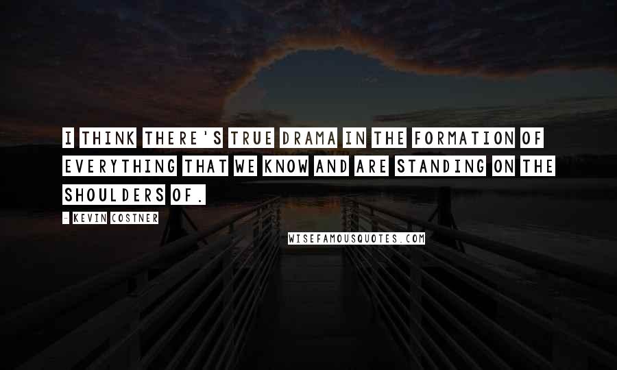 Kevin Costner Quotes: I think there's true drama in the formation of everything that we know and are standing on the shoulders of.