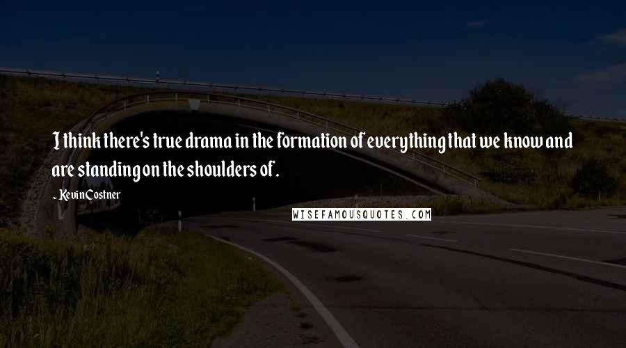 Kevin Costner Quotes: I think there's true drama in the formation of everything that we know and are standing on the shoulders of.