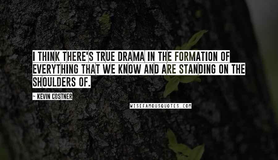 Kevin Costner Quotes: I think there's true drama in the formation of everything that we know and are standing on the shoulders of.