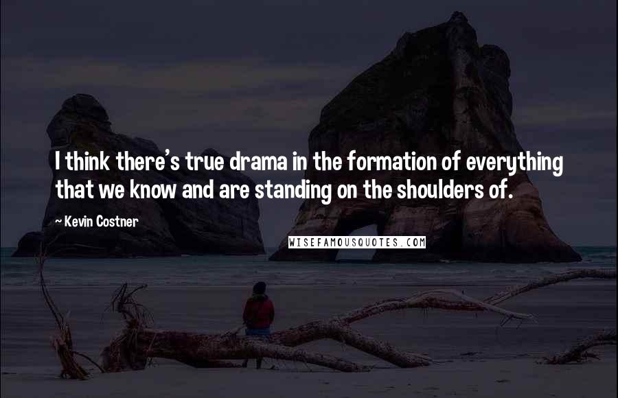 Kevin Costner Quotes: I think there's true drama in the formation of everything that we know and are standing on the shoulders of.