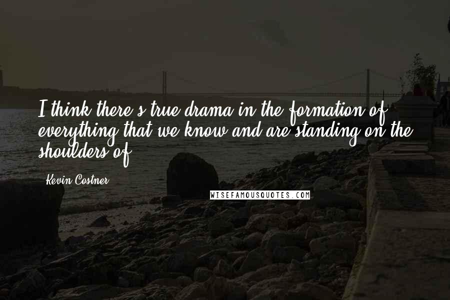 Kevin Costner Quotes: I think there's true drama in the formation of everything that we know and are standing on the shoulders of.