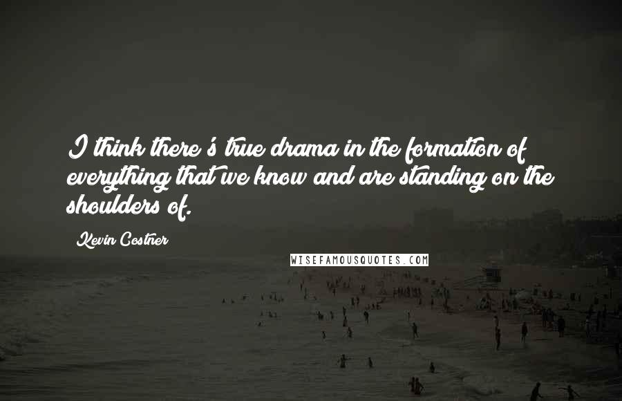 Kevin Costner Quotes: I think there's true drama in the formation of everything that we know and are standing on the shoulders of.