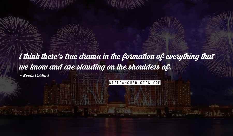 Kevin Costner Quotes: I think there's true drama in the formation of everything that we know and are standing on the shoulders of.