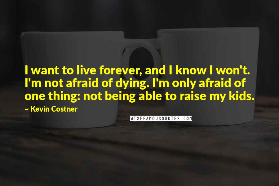 Kevin Costner Quotes: I want to live forever, and I know I won't. I'm not afraid of dying. I'm only afraid of one thing: not being able to raise my kids.