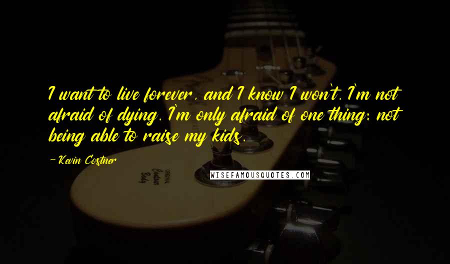 Kevin Costner Quotes: I want to live forever, and I know I won't. I'm not afraid of dying. I'm only afraid of one thing: not being able to raise my kids.