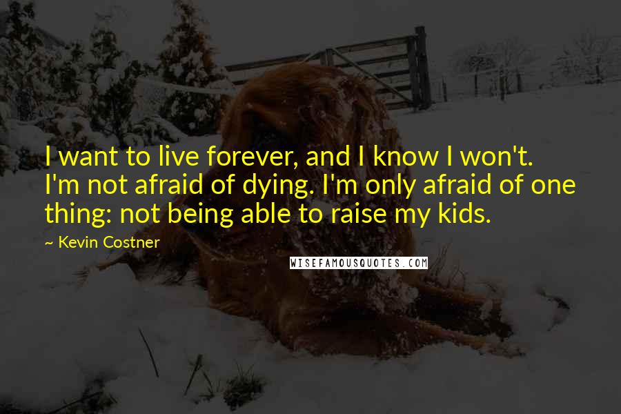 Kevin Costner Quotes: I want to live forever, and I know I won't. I'm not afraid of dying. I'm only afraid of one thing: not being able to raise my kids.