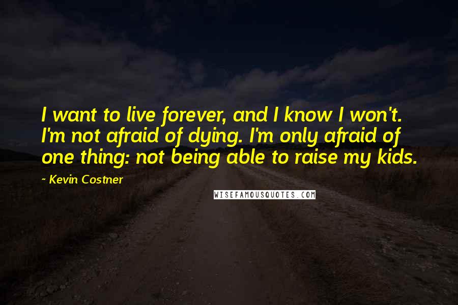 Kevin Costner Quotes: I want to live forever, and I know I won't. I'm not afraid of dying. I'm only afraid of one thing: not being able to raise my kids.