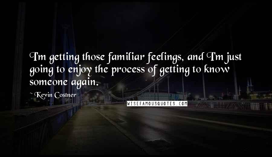 Kevin Costner Quotes: I'm getting those familiar feelings, and I'm just going to enjoy the process of getting to know someone again.