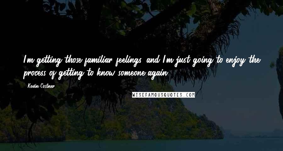 Kevin Costner Quotes: I'm getting those familiar feelings, and I'm just going to enjoy the process of getting to know someone again.