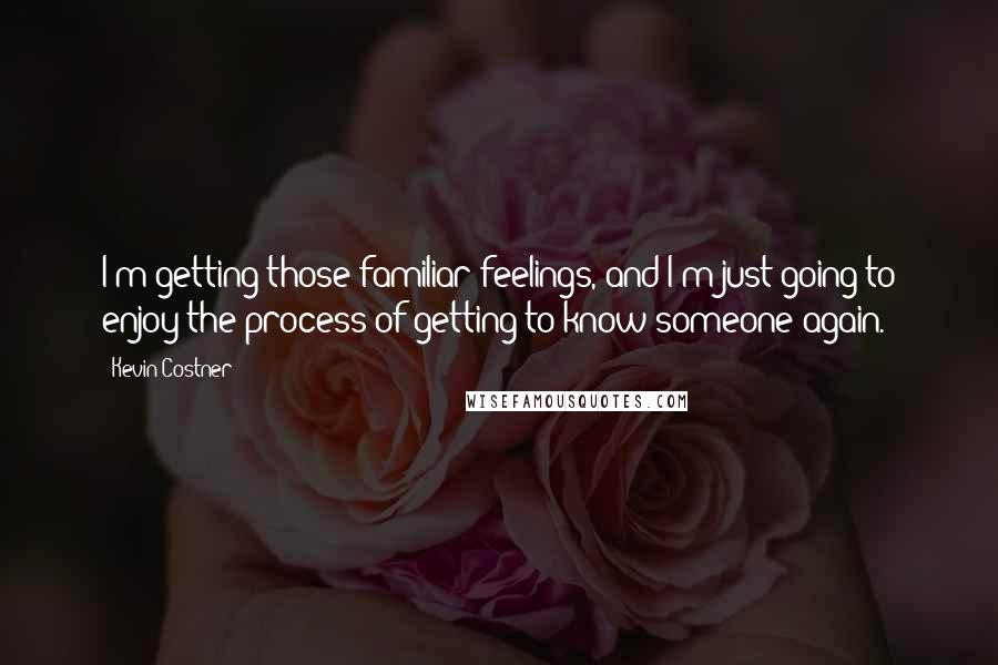 Kevin Costner Quotes: I'm getting those familiar feelings, and I'm just going to enjoy the process of getting to know someone again.