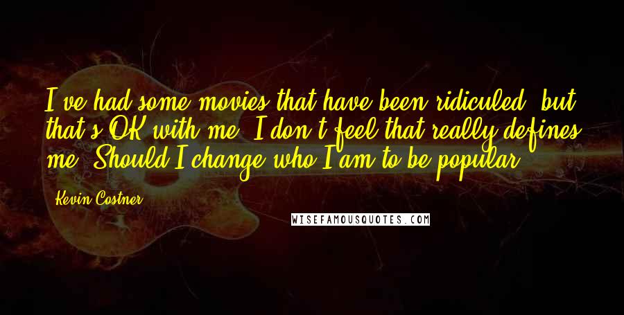 Kevin Costner Quotes: I've had some movies that have been ridiculed, but that's OK with me. I don't feel that really defines me. Should I change who I am to be popular?