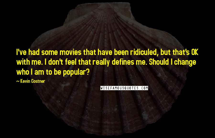 Kevin Costner Quotes: I've had some movies that have been ridiculed, but that's OK with me. I don't feel that really defines me. Should I change who I am to be popular?