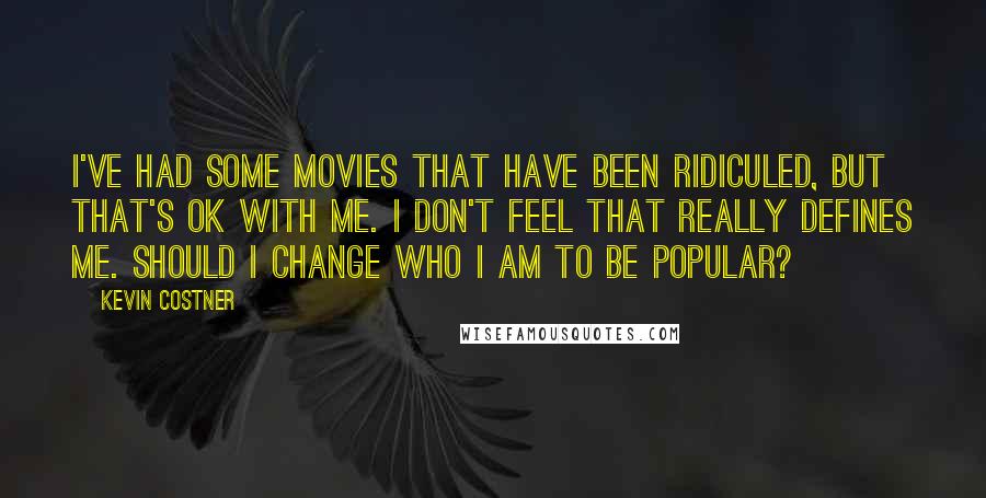 Kevin Costner Quotes: I've had some movies that have been ridiculed, but that's OK with me. I don't feel that really defines me. Should I change who I am to be popular?