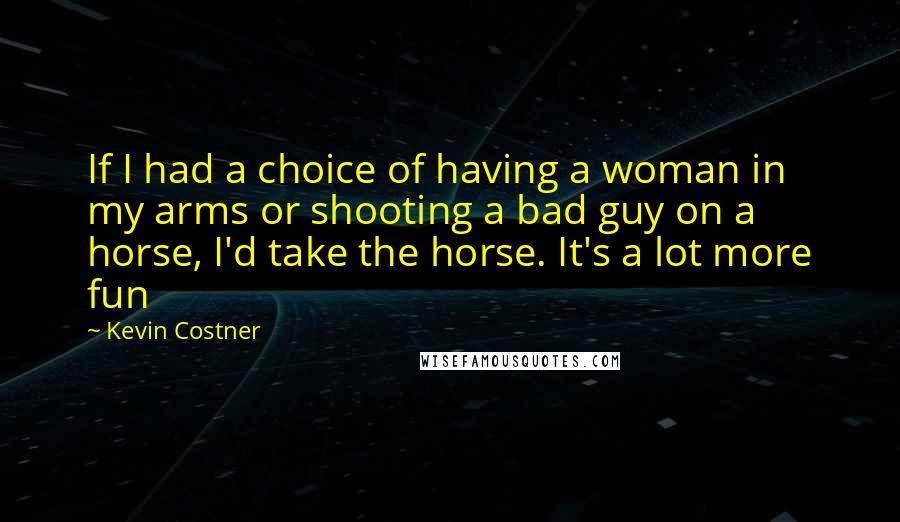 Kevin Costner Quotes: If I had a choice of having a woman in my arms or shooting a bad guy on a horse, I'd take the horse. It's a lot more fun