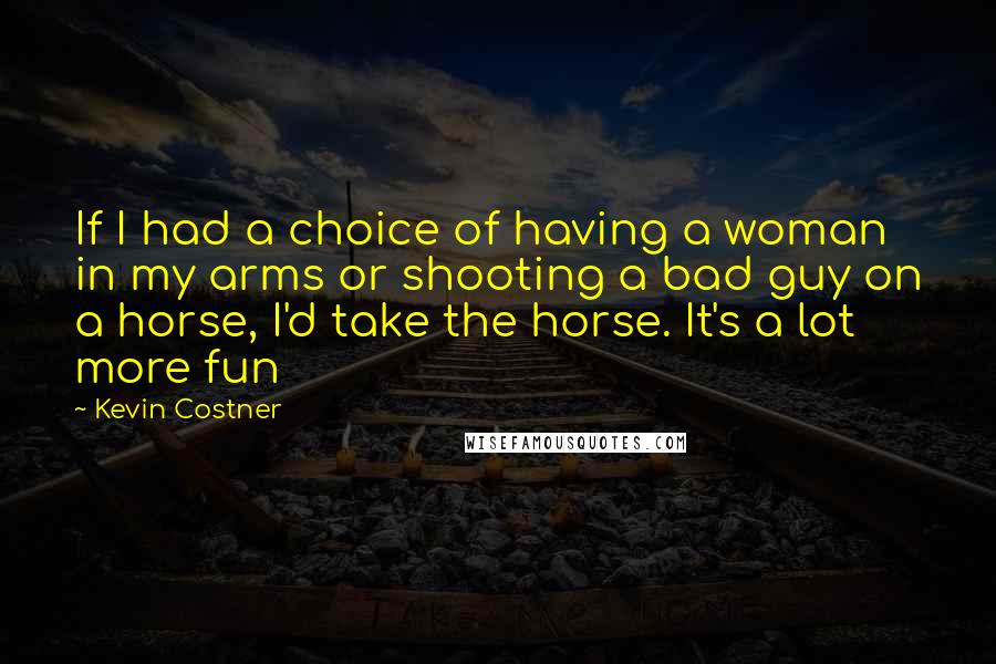 Kevin Costner Quotes: If I had a choice of having a woman in my arms or shooting a bad guy on a horse, I'd take the horse. It's a lot more fun