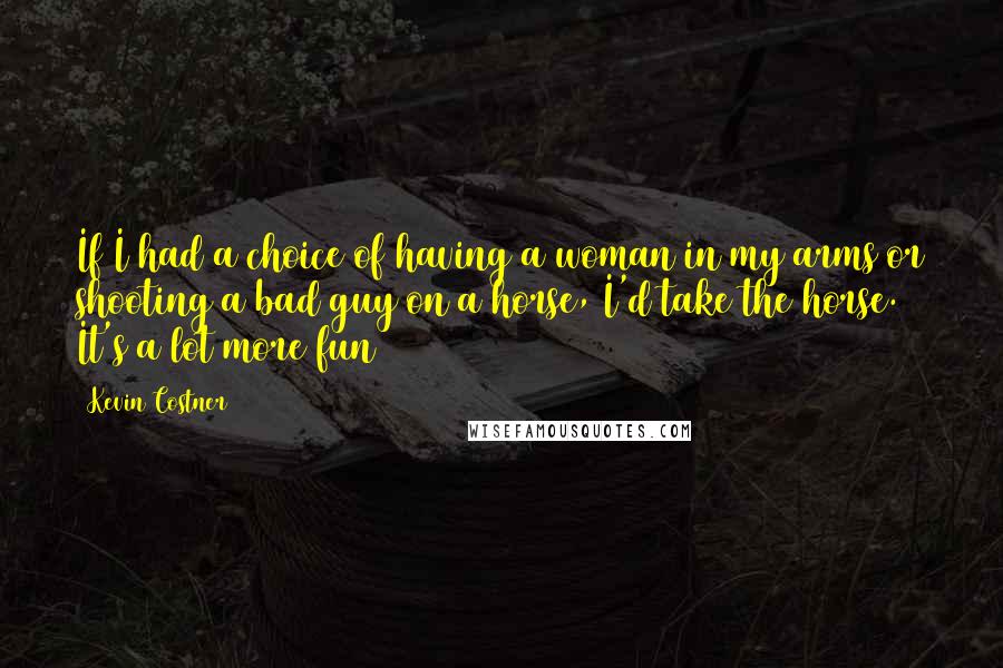 Kevin Costner Quotes: If I had a choice of having a woman in my arms or shooting a bad guy on a horse, I'd take the horse. It's a lot more fun