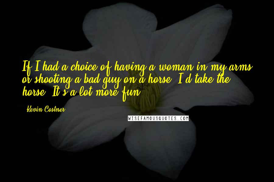 Kevin Costner Quotes: If I had a choice of having a woman in my arms or shooting a bad guy on a horse, I'd take the horse. It's a lot more fun