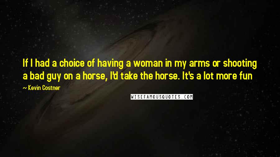 Kevin Costner Quotes: If I had a choice of having a woman in my arms or shooting a bad guy on a horse, I'd take the horse. It's a lot more fun