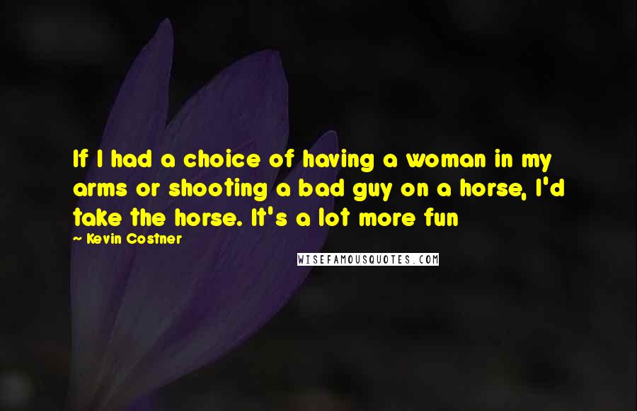 Kevin Costner Quotes: If I had a choice of having a woman in my arms or shooting a bad guy on a horse, I'd take the horse. It's a lot more fun