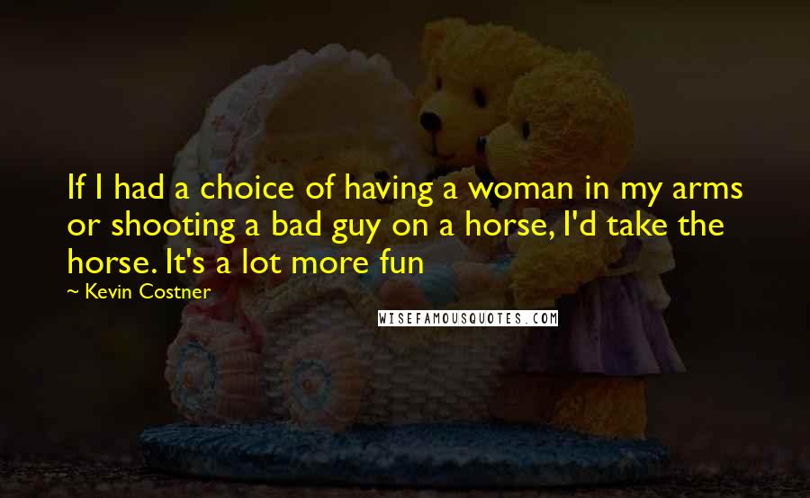 Kevin Costner Quotes: If I had a choice of having a woman in my arms or shooting a bad guy on a horse, I'd take the horse. It's a lot more fun