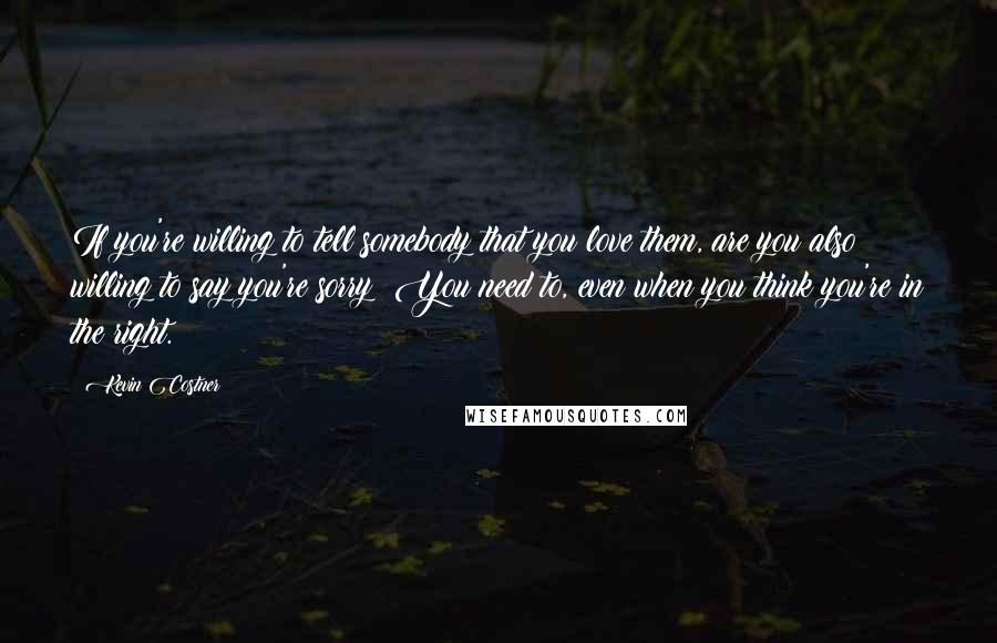 Kevin Costner Quotes: If you're willing to tell somebody that you love them, are you also willing to say you're sorry? You need to, even when you think you're in the right.