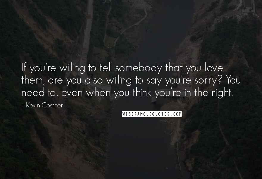 Kevin Costner Quotes: If you're willing to tell somebody that you love them, are you also willing to say you're sorry? You need to, even when you think you're in the right.