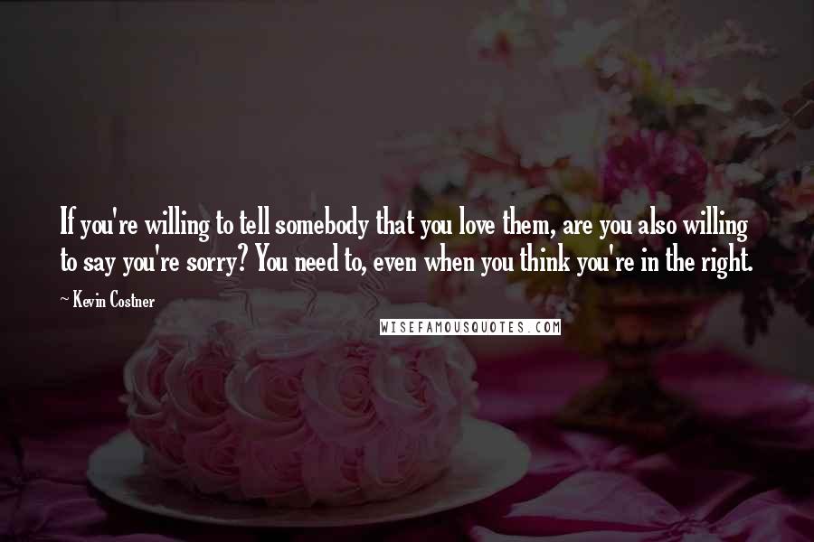 Kevin Costner Quotes: If you're willing to tell somebody that you love them, are you also willing to say you're sorry? You need to, even when you think you're in the right.