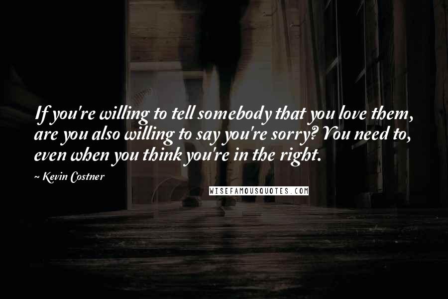 Kevin Costner Quotes: If you're willing to tell somebody that you love them, are you also willing to say you're sorry? You need to, even when you think you're in the right.