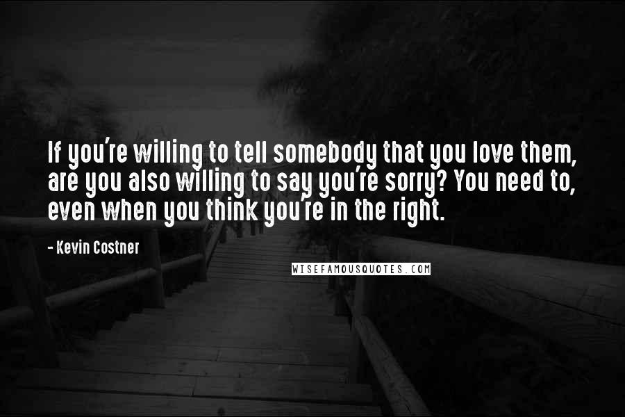 Kevin Costner Quotes: If you're willing to tell somebody that you love them, are you also willing to say you're sorry? You need to, even when you think you're in the right.