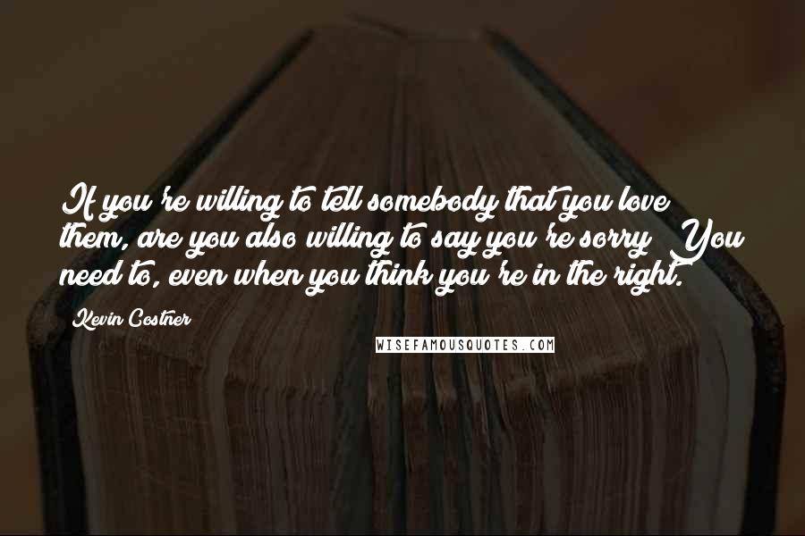 Kevin Costner Quotes: If you're willing to tell somebody that you love them, are you also willing to say you're sorry? You need to, even when you think you're in the right.