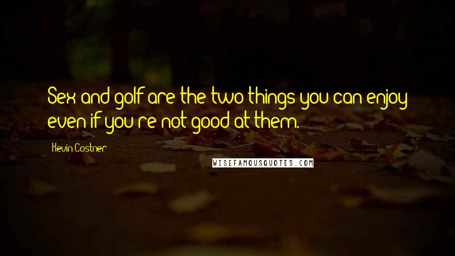 Kevin Costner Quotes: Sex and golf are the two things you can enjoy even if you're not good at them.