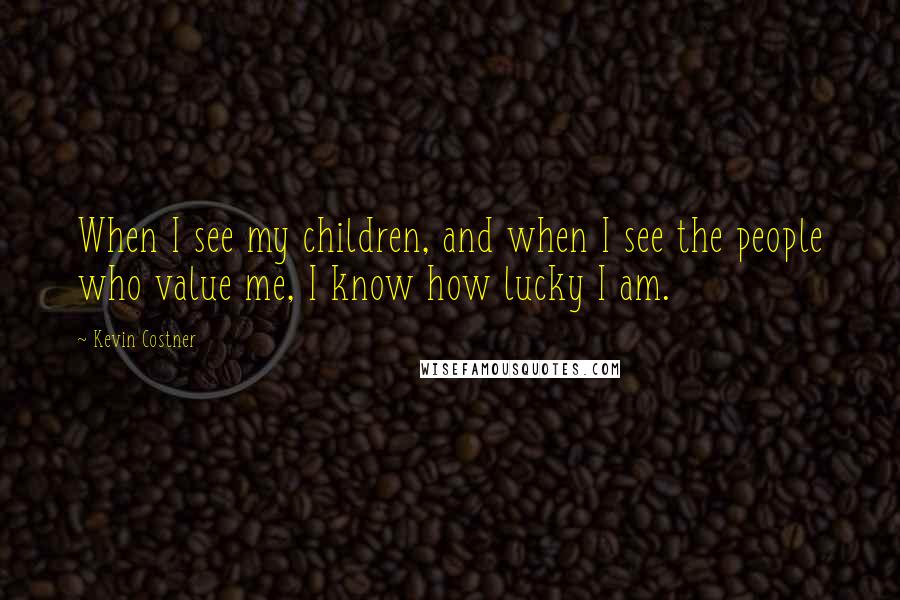 Kevin Costner Quotes: When I see my children, and when I see the people who value me, I know how lucky I am.