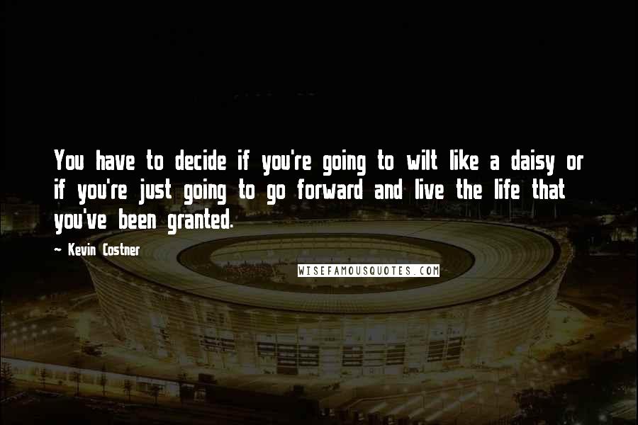 Kevin Costner Quotes: You have to decide if you're going to wilt like a daisy or if you're just going to go forward and live the life that you've been granted.