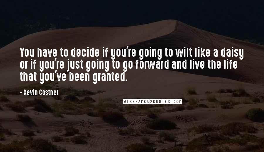 Kevin Costner Quotes: You have to decide if you're going to wilt like a daisy or if you're just going to go forward and live the life that you've been granted.