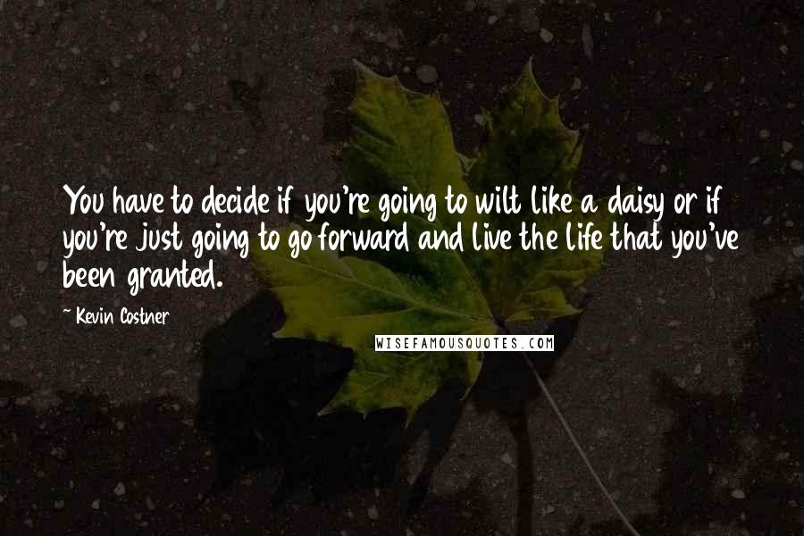 Kevin Costner Quotes: You have to decide if you're going to wilt like a daisy or if you're just going to go forward and live the life that you've been granted.