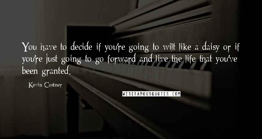 Kevin Costner Quotes: You have to decide if you're going to wilt like a daisy or if you're just going to go forward and live the life that you've been granted.