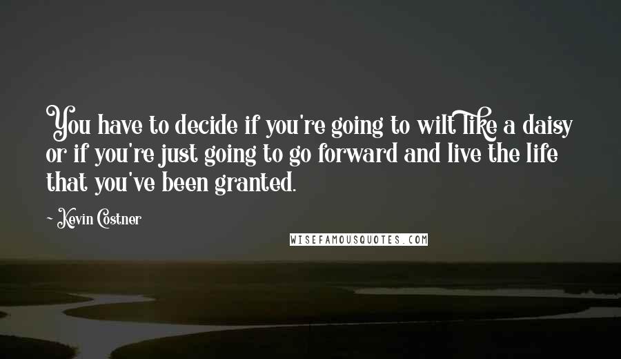 Kevin Costner Quotes: You have to decide if you're going to wilt like a daisy or if you're just going to go forward and live the life that you've been granted.