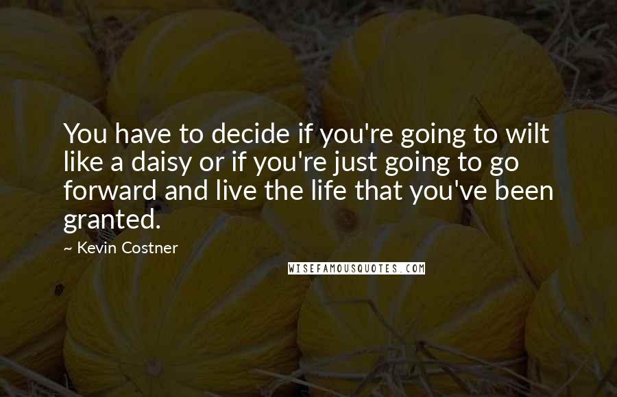 Kevin Costner Quotes: You have to decide if you're going to wilt like a daisy or if you're just going to go forward and live the life that you've been granted.
